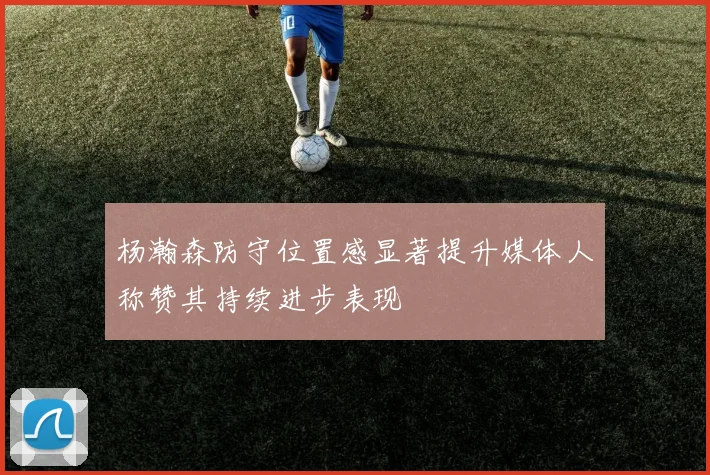 杨瀚森防守位置感显著提升媒体人称赞其持续进步表现