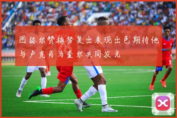 图赫尔赞梅努复出表现出色期待他与卢克肖马奎尔共同发光