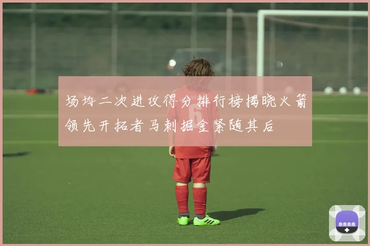 场均二次进攻得分排行榜揭晓火箭领先开拓者马刺掘金紧随其后