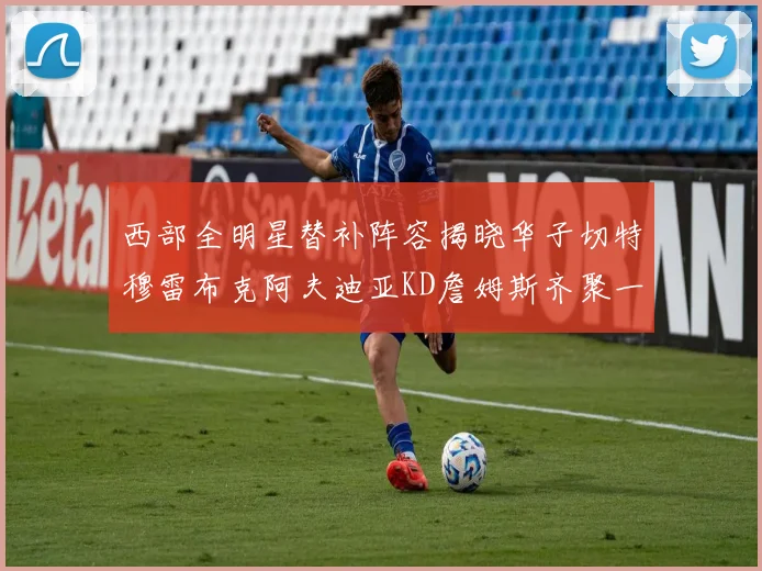 西部全明星替补阵容揭晓华子切特穆雷布克阿夫迪亚KD詹姆斯齐聚一堂