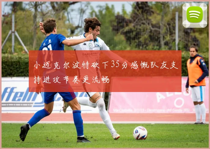 小迈克尔波特砍下35分感慨队友支持进攻节奏更流畅