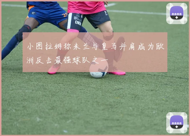 小图拉姆称米兰与皇马并肩成为欧洲反击最强球队之一