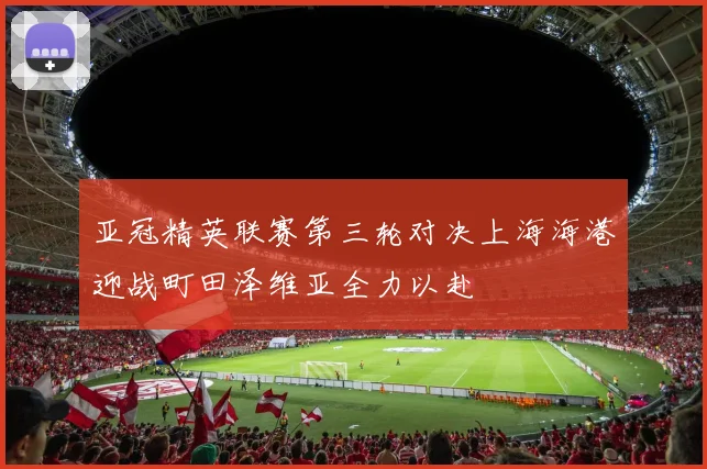 亚冠精英联赛第三轮对决上海海港迎战町田泽维亚全力以赴