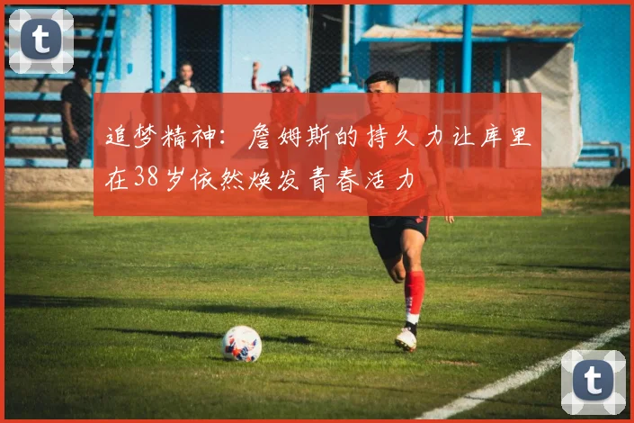 追梦精神：詹姆斯的持久力让库里在38岁依然焕发青春活力