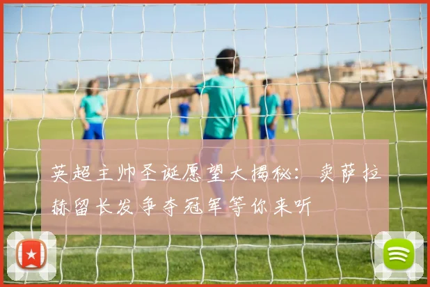 英超主帅圣诞愿望大揭秘：卖萨拉赫留长发争夺冠军等你来听
