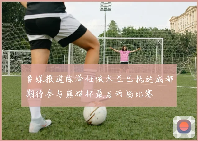 鲁媒报道陈泽仕依木兰已抵达成都期待参与熊猫杯最后两场比赛