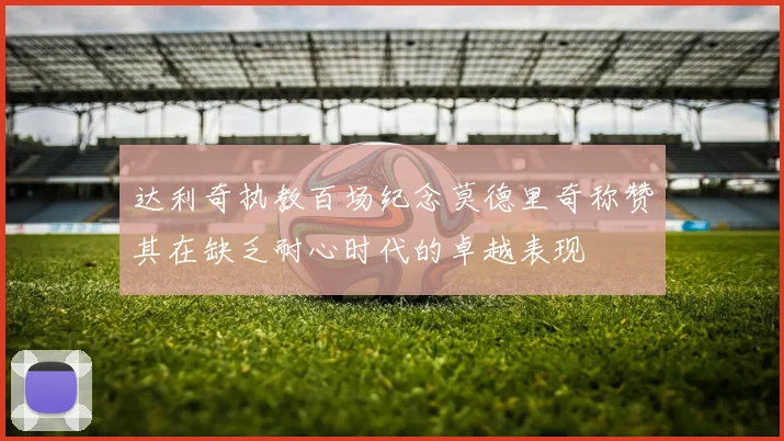 达利奇执教百场纪念莫德里奇称赞其在缺乏耐心时代的卓越表现
