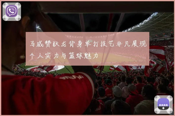 马威赞狄龙背身单打技艺非凡展现个人实力与篮球魅力