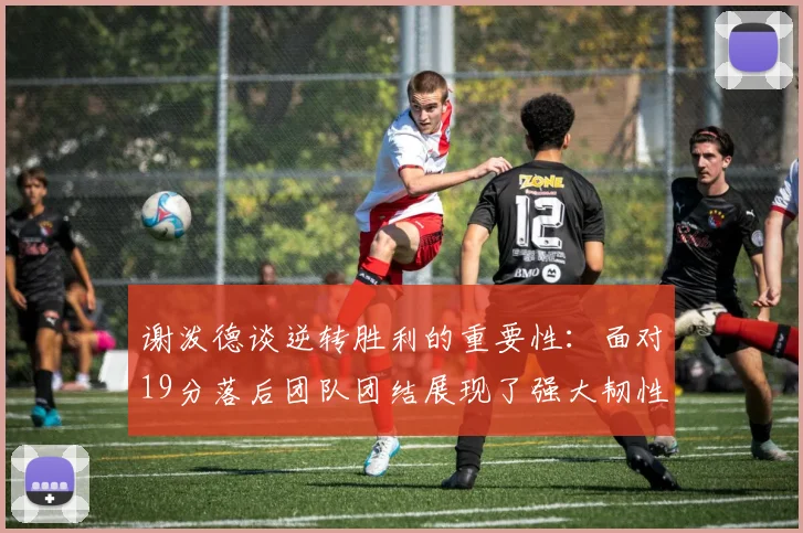 谢泼德谈逆转胜利的重要性：面对19分落后团队团结展现了强大韧性