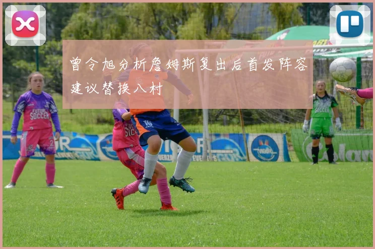 曾令旭分析詹姆斯复出后首发阵容建议替换八村塁