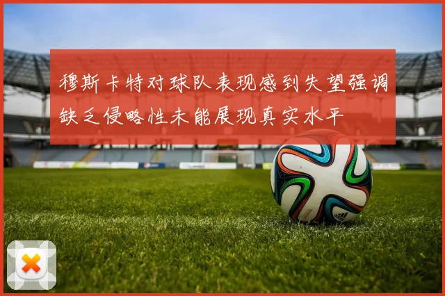 穆斯卡特对球队表现感到失望强调缺乏侵略性未能展现真实水平