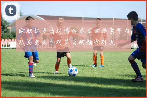 欧联杯罗马对博洛尼亚回顾意甲内战历史米兰对罗马的精彩对决