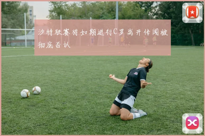 沙特联赛将如期进行C罗离开传闻被彻底否认