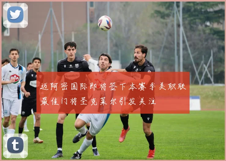 迈阿密国际即将签下本赛季美职联最佳门将圣克莱尔引发关注