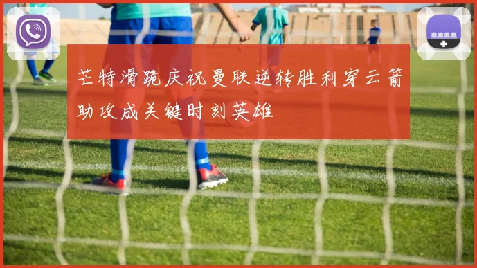 芒特滑跪庆祝曼联逆转胜利穿云箭助攻成关键时刻英雄