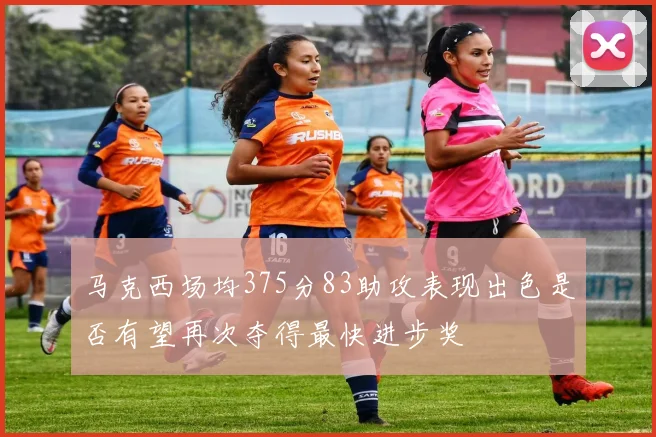 马克西场均375分83助攻表现出色是否有望再次夺得最快进步奖