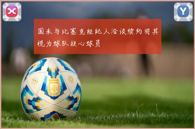 国米与比塞克经纪人洽谈续约将其视为球队核心球员