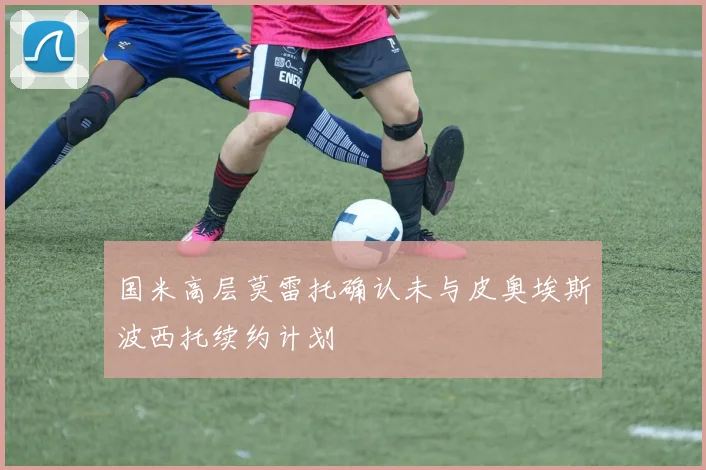 国米高层莫雷托确认未与皮奥埃斯波西托续约计划