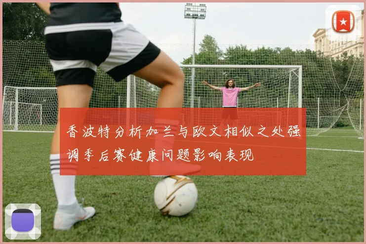 香波特分析加兰与欧文相似之处强调季后赛健康问题影响表现