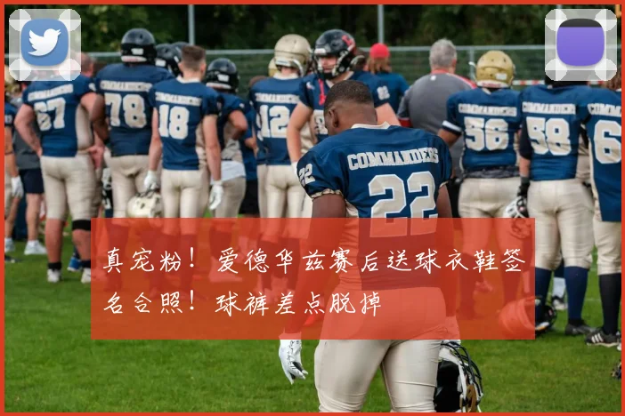 真宠粉！爱德华兹赛后送球衣鞋签名合照！球裤差点脱掉