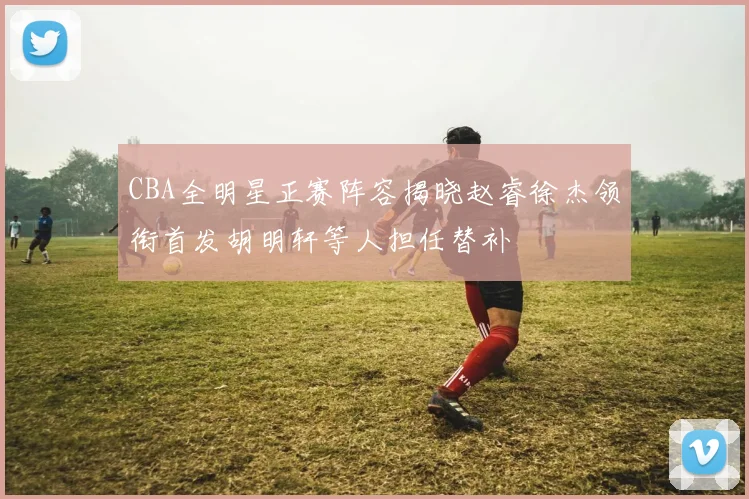 CBA全明星正赛阵容揭晓赵睿徐杰领衔首发胡明轩等人担任替补